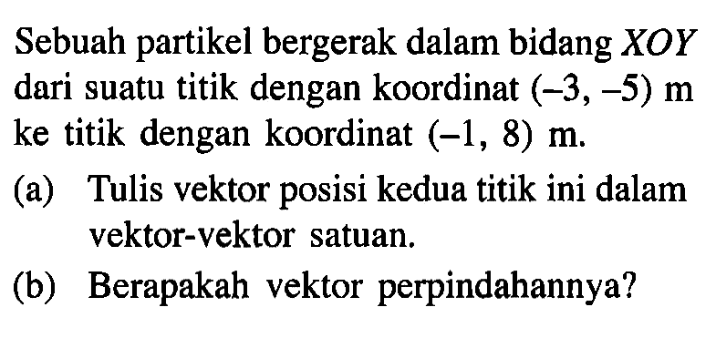 Sebuah partikel bergerak dalam bidang XOY dari suatu titik dengan koordinat (-3,-5) m ke titik dengan koordinat (-1, 8) m (a) Tulis vektor posisi kedua titik ini dalam vektor-vektor satuan, (b) Berapakah vektor perpindahannya?