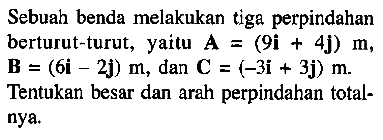 Sebuah benda melakukan tiga perpindahan berturut-turut, yaitu A = (9i + 4j) m, B = (6i - 2j) m, dan C = (-3i + 3j) m. Tentukan besar dan arah perpindahan totalnya.