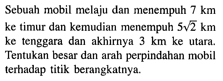 Sebuah mobil melaju dan menempuh 7 km ke timur dan kemudian menempuh 5 akar(2) km ke tenggara dan akhirnya 3 km ke utara. Tentukan besar dan arah perpindahan mobil terhadap titik berangkatnya