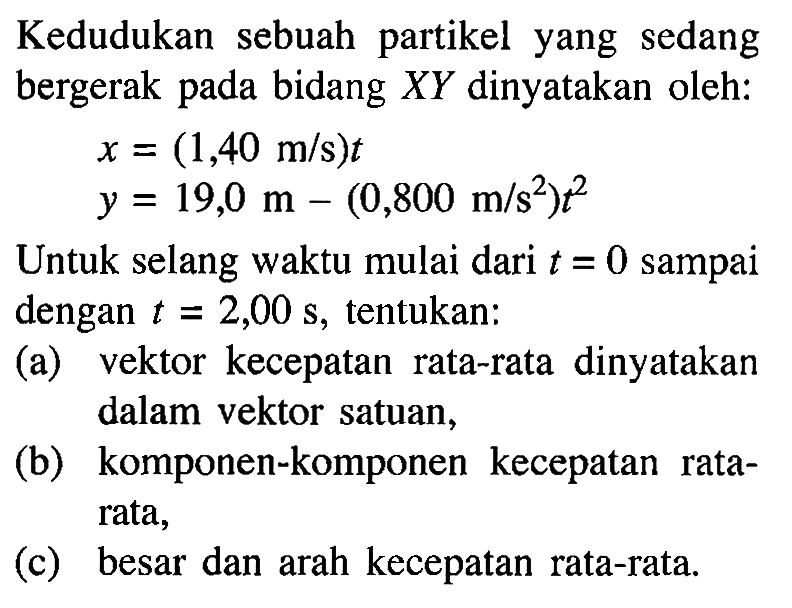 Kedudukan sebuah partikel yang sedang bergerak pada bidang XY dinyatakan oleh: x = (1,40 m/s) t y = 19,0 m - (0,800 m/s^2) t^2 Untuk selang waktu mulai dari t = 0 sampai dengan t = 2,00 s, tentukan: (a) vektor kecepatan rata-rata dinyatakan dalam vektor satuan, (b) komponen-komponen kecepatan rata- rata, (c) besar dan arah kecepatan rata-rata.