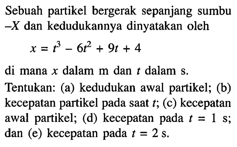 Sebuah partikel bergerak sepanjang sumbu-X dan kedudukannya dinyatakan oleh x = t^3 - 6t^2 + 9t + 4 di mana x dalam m dan t dalam s. Tentukan: (a) kedudukan awal partikel; (b) kecepatan partikel pada saat t; (c) kecepatan awal partikel; (d) kecepatan pada t = 1 s; dan (e) kecepatan pada t = 2 s.