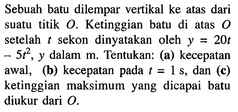 Sebuah batu dilempar vertikal ke atas dari suatu titik O. Ketinggian batu di atas setelah t sekon dinyatakan oleh y = 20t - 5t^2, y dalam m. Tentukan: (a) kecepatan awal, (b) kecepatan pada t = 1 s, dan (c) ketinggian maksimum yang dicapai batu diukur dari O.