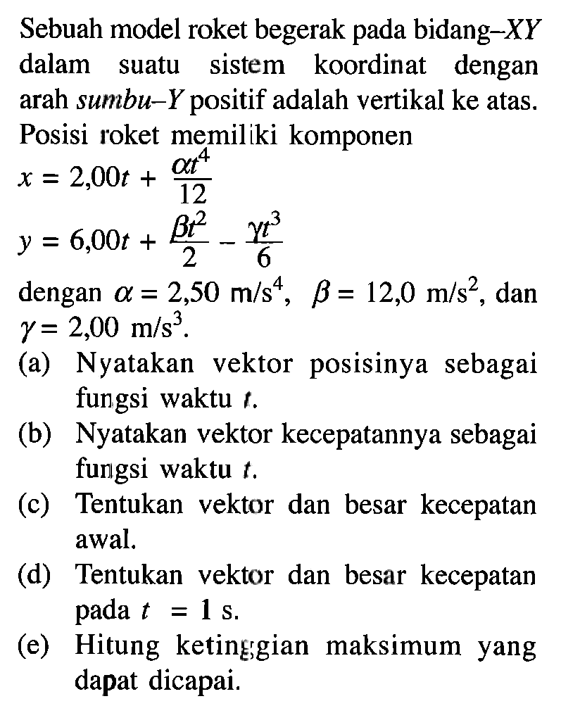 Sebuah model roket begerak pada bidang-XY dalam suatu sistem koordinat dengan arah sumbu-Y positif adalah vertikal ke atas. Posisi roket memiliki komponen x = 2,00t + (alpha t^4)/12 y = 6,00t + (beta t^2)/2 - (gamma t^3)/6 dengan alpha = 2,50 m/s^4, beta = 12,0 m/s^2, dan gamma = 2,00 m/s^3. (a) Nyatakan vektor posisinya sebagai fungsi waktu t. (b) Nyatakan vektor kecepatannya sebagai fungsi waktu t (c) Tentukan vektor dan besar kecepatan awal. (d) Tentukan vektor dan besar kecepatan t = 1 s. (e) Hitung ketinggian maksimum yang dapat dicapai.