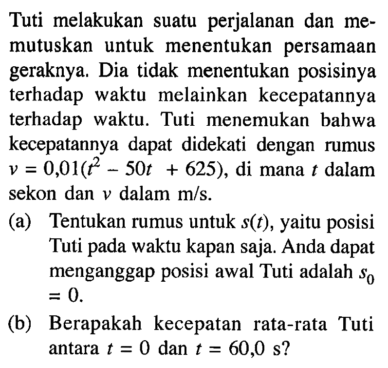 Tuti melakukan suatu perjalanan dan memutuskan untuk menentukan persamaan geraknya. Dia tidak menentukan posisinya terhadap waktu melainkan kecepatannya terhadap waktu. Tuti menemukan bahwa kecepatannya dapat didekati dengan rumus v = 0,01(t^2 - 50t + 625), di mana t dalam sekon dan v dalam m/s. (a) Tentukan rumus untuk s(t), yaitu posisi Tuti pada waktu kapan saja. Anda dapat menganggap posisi awal Tuti adalah s0= 0. (b) Berapakah kecepatan rata-rata Tuti antara t = 0 dan t = 60,0 s?