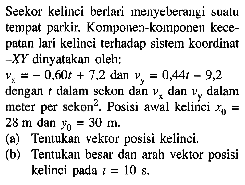 Seekor kelinci berlari menyeberangi suatu tempat parkir. Komponen-komponen kecepatan lari kelinci terhadap sistem koordinat-XY dinyatakan oleh: vx = -0,60t + 7,2 dan vy = 0,44t - 9,2 dengan t dalam sekon dan vx dan vy dalam meter per sekon^2. Posisi awal kelinci x0 = 28 m dan y0 = 30 m. (a) Tentukan vektor posisi kelinci. (b) Tentukan besar dan arah vektor posisi kelinci pada t = 10 s.