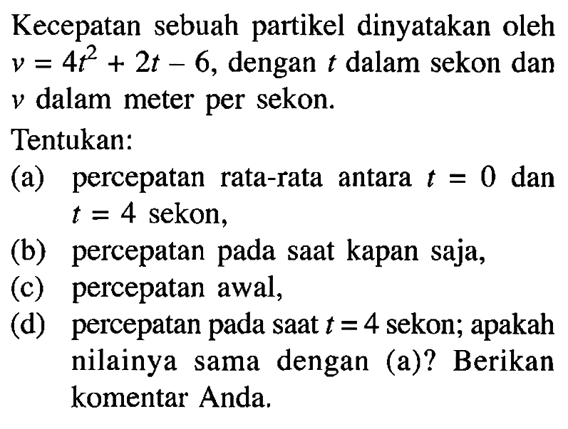 Kecepatan sebuah partikel dinyatakan oleh v = 4t^2 + 2t - 6, dengan t dalam sekon dan v dalam meter per sekon. Tentukan: (a) percepatan rata-rata antara t = 0 dan t = 4 sekon, (b) percepatan pada saat kapan saja, (c) percepatan awal, (d) percepatan pada saat t = 4 sekon; apakah nilainya sama dengan (a)? Berikan komentar Anda.