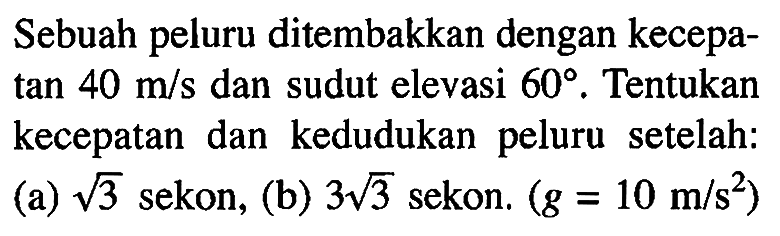 Sebuah peluru ditembakkan dengan kecepatan 40 m/s dan sudut elevasi 60. Tentukan kecepatan dan kedudukan peluru setelah: (a) akar(3) sekon, (b) 3 akar(3) sekon. (g = 10 m/s^2)