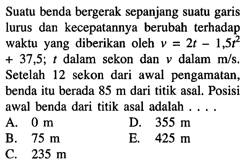 Suatu benda bergerak sepanjang suatu garis lurus dan kecepatannya berubah terhadap waktu yang diberikan oleh v = 2t - 1,5t^2 + 37,5; t dalam sekon dan v dalam m/s. Setelah 12 sekon dari awal pengamatan, benda itu berada 85 m dari titik asal. Posisi awal benda dari titik asal adalah ...