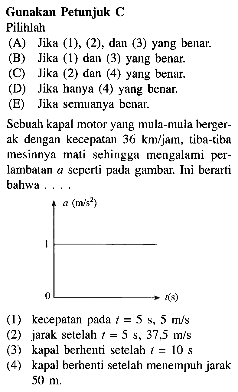 Gunakan Petunjuk C Pilihlah (A) Jika (1), (2), dan (3) yang benar. (B) Jika (1) dan (3) yang benar. (C) Jika (2) dan (4) yang benar. (D) Jika hanya (4) yang benar. (E) Jika semuanya benar. Sebuah kapal motor yang mula-mula berger- ak dengan kecepatan 36 km/jam, tiba-tiba mesinnya mati sehingga mengalami per- lambatan a seperti pada gambar. Ini berarti bahwa . . . . a (m/s^2) 1 0 t(s) (1) kecepatan pada t = 5 m/s (2) jarak setelah t = 5 s, 37,5 m/s (3) kapal berhenti setelah t = 10 s (4) kapal berhenti setelah menempuh jarak 50 m.