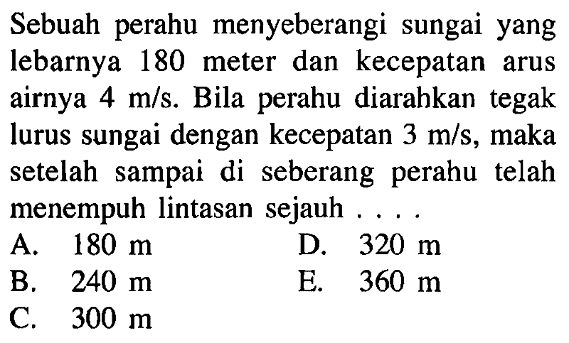 Sebuah perahu menyeberangi sungai yang lebarnya 180 meter dan kecepatan arus airnya 4 m/s. Bila perahu diarahkan tegak lurus sungai dengan kecepatan 3 m/s, maka setelah sampai di seberang perahu telah menempuh lintasan sejauh ...