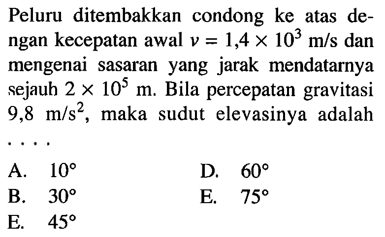 Peluru ditembakkan condong ke atas dengan kecepatan awal v=1,4 x 10^3 m/s dan mengenai sasaran yang jarak mendatarnya sejauh 2 x 10^5 m. Bila percepatan gravitasi 9,8 m/s^2, maka sudut elevasinya adalah .... 