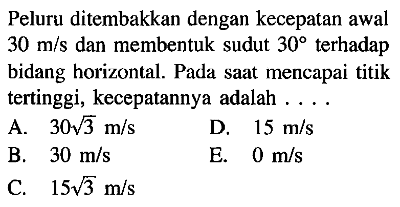 Peluru ditembakkan dengan kecepatan awal  30 m/s  dan membentuk sudut  30  terhadap bidang horizontal. Pada saat mencapai titik tertinggi, kecepatannya adalah .... 