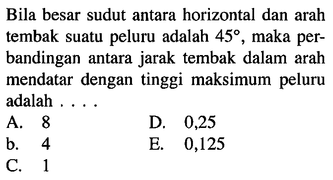 Bila besar sudut antara horizontal dan arah tembak suatu peluru adalah 45, maka perbandingan antara jarak tembak dalam arah mendatar dengan tinggi maksimum peluru adalah ....