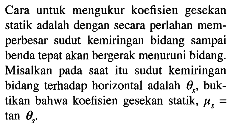 Cara untuk mengukur koefisien gesekan statik adalah dengan secara perlahan memperbesar sudut kemiringan bidang sampai benda tepat akan bergerak menuruni bidang. Misalkan pada saat itu sudut kemiringan bidang terhadap horizontal adalah theta s, buktikan bahwa koefisien gesekan statik, mu s= tan theta s