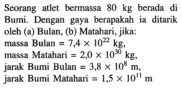 Seorang atlet bermassa 80 kg berada diBumi. Dengan gaya berapakah ia ditarikoleh (a) Bulan, (b) Matahari, jika:massa Bulan =7,4 x 10^22 kg,massa Matahari =2,0 x 10^30 kg,jarak Bumi Bulan =3,8 x 10^8 m,jarak Bumi Matahari =1,5 x 10^11 m