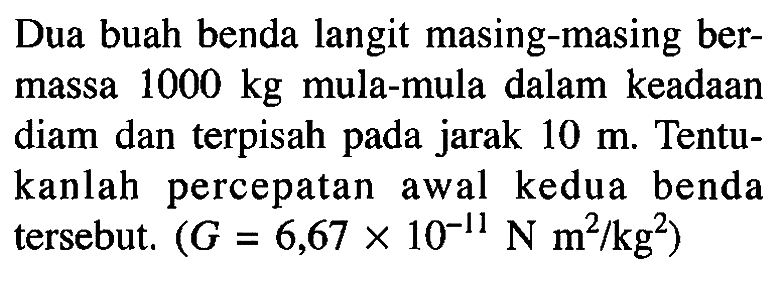 Dua buah benda langit masing-masing bermassa 1000 kg mula-mula dalam keadaan diam dan terpisah pada jarak 10 m. Tentukanlah percepatan awal kedua benda tersebut. (G=6,67 x 10^(-11) N m^2/kg^2)