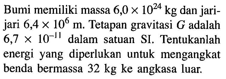 Bumi memiliki massa 6,0 x 10^24 kg dan jarijari 6,4 x 10^6 m. Tetapan gravitasi G adalah 6,7 x 10^-11 dalam satuan SI. Tentukanlah energi yang diperlukan untuk mengangkat benda bermassa 32 kg ke angkasa luar. 