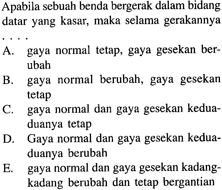 Apabila sebuah benda bergerak dalam bidang datar yang kasar, maka selama gerakannya
 .. 
A. gaya normal tetap, gaya gesekan berubah
B. gaya normal berubah, gaya gesekan tetap
C. gaya normal dan gaya gesekan keduaduanya tetap
D. Gaya normal dan gaya gesekan keduaduanya berubah
E. gaya normal dan gaya gesekan kadangkadang berubah dan tetap bergantian