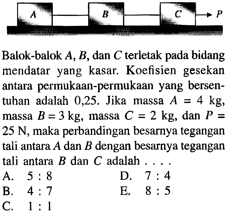 Balok-balok  A, B , dan  C  terletak pada bidang mendatar yang kasar. Koefisien gesekan antara permukaan-permukaan yang bersentuhan adalah  0,25 .  Jika massa  A=4 kg , massa  B=3 kg , massa  C=2 kg , dan  P=   25 N , maka perbandingan besarnya tegangan tali antara  A  dan  B  dengan besarnya tegangan tali antara  B  dan  C  adalah . ...
A.  5: 8 
D.  7: 4 
B.  4: 7 
E.  8: 5 