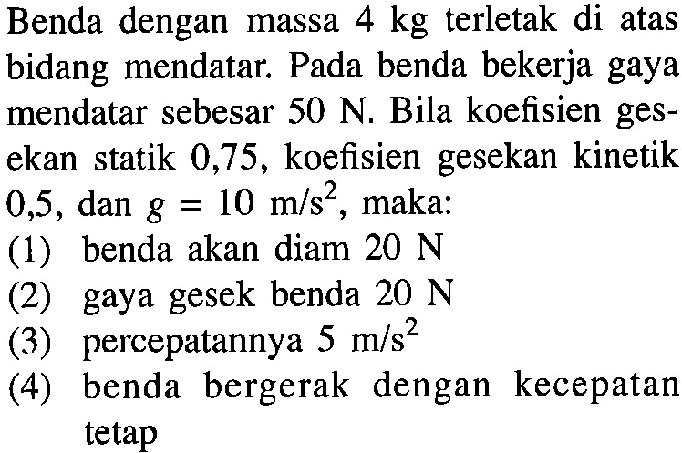 Benda dengan massa  4 kg  terletak di atas bidang mendatar. Pada benda bekerja gaya mendatar sebesar  50 N . Bila koefisien gesekan statik 0,75 , koefisien gesekan kinetik 0,5, dan  g=10 m/s^2, maka:(1) benda akan diam  20 N (2) gaya gesek benda  20 N (3) percepatannya  5 m/s^2 (4) benda bergerak dengan kecepatan tetap 