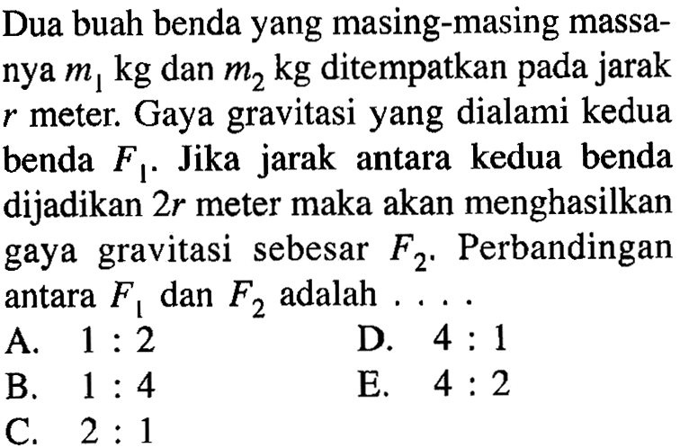 Dua buah benda yang masing-masing massanya m1 kg dan m2 kg ditempatkan pada jarak r meter. Gaya gravitasi yang dialami kedua benda F1. Jika jarak antara kedua benda dijadikan 2r meter maka akan menghasilkan gaya gravitasi sebesar F2. Perbandingan antara F1 dan F2 adalah...