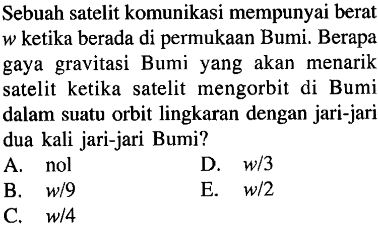 Sebuah satelit komunikasi mempunyai berat  w  ketika berada di permukaan Bumi. Berapa gaya gravitasi Bumi yang akan menarik satelit ketika satelit mengorbit di Bumi dalam suatu orbit lingkaran dengan jari-jari dua kali jari-jari Bumi?