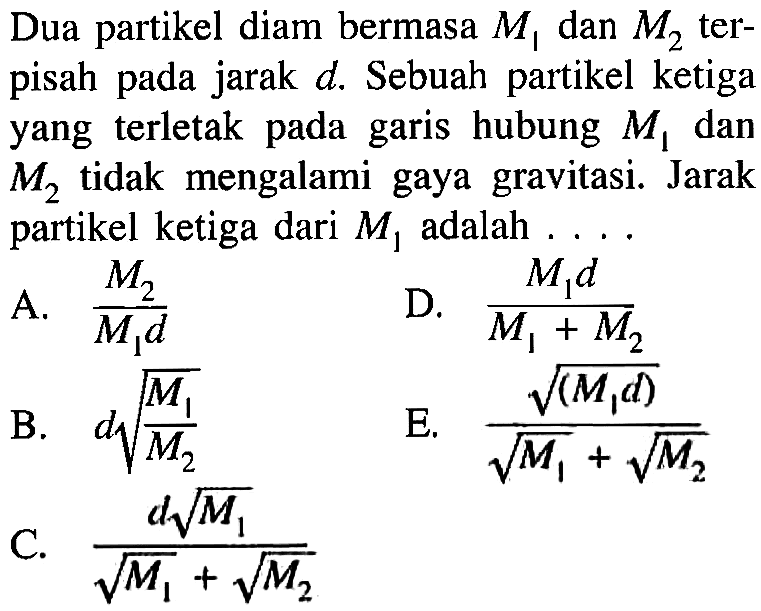 Dua partikel diam bermasa  M1  dan  M2  terpisah pada jarak  d . Sebuah partikel ketiga yang terletak pada garis hubung  M1  dan  M2  tidak mengalami gaya gravitasi. Jarak partikel ketiga dari  M1  adalah  ... . 