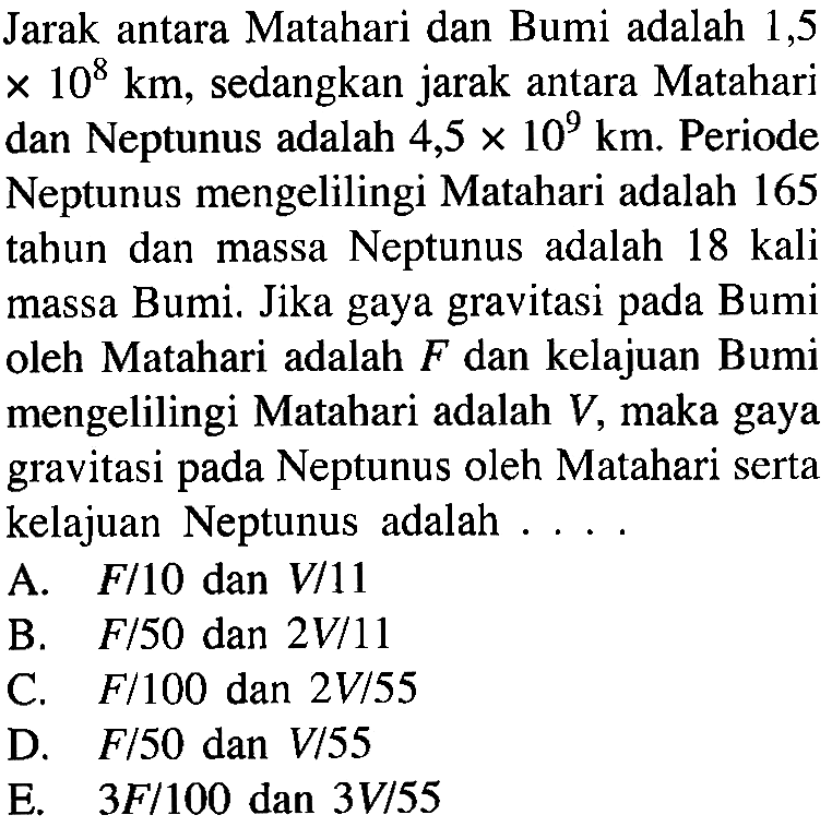 Jarak antara Matahari dan Bumi adalah 1,5x10^8 km, sedangkan jarak antara Matahari dan Neptunus adalah 4,5x10^9 km. Periode Neptunus mengelilingi Matahari adalah 165 tahun dan massa Neptunus adalah 18 kali massa Bumi. Jika gaya gravitasi pada Bumi oleh Matahari adalah F dan kelajuan Bumi mengelilingi Matahari adalah V, maka gaya gravitasi pada Neptunus oleh Matahari serta kelajuan Neptunus adalah .... 