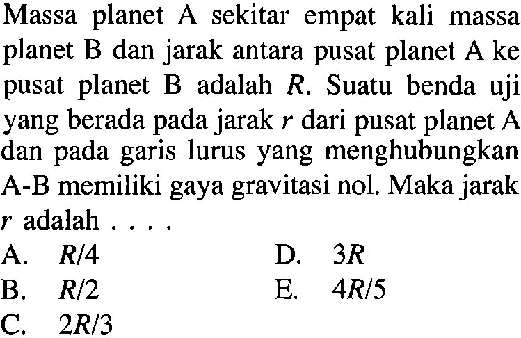 Massa planet A sekitar empat kali massa planet B dan jarak antara pusat planet A ke pusat planet B adalah R. Suatu benda uji yang berada pada jarak r dari pusat planet A dan pada garis lurus yang menghubungkan A-B memiliki gaya gravitasi nol. Maka jarak r adalah ....