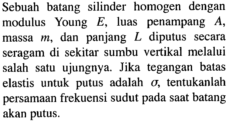 Sebuah batang silinder homogen dengan modulus Young E, luas penampang A, massa m, dan panjang L diputus secara seragam di sekitar sumbu vertikal melalui salah satu ujungnya. Jika tegangan batas elastis untuk putus adalah sigma, tentukanlah persamaan frekuensi sudut pada saat batang akan putus.