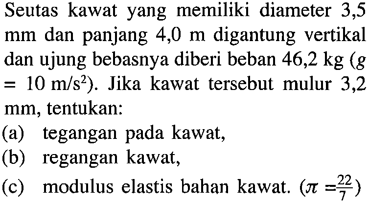 Seutas kawat yang memiliki diameter 3,5 mm dan panjang 4,0 m digantung vertikal dan ujung bebasnya diberi beban 46,2 kg (g = 10 m/s^2). Jika kawat tersebut mulur 3,2 mm, tentukan: (a) tegangan kawat; (b) regangan kawat, (c) modulus elastis bahan kawat, (pi = 22/7 pada