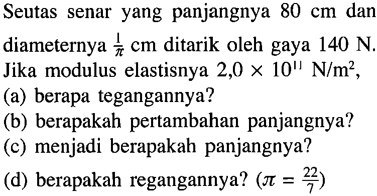 Seutas senar yang panjangnya 80 cm dan diameternya 1/pi cm ditarik oleh gaya 140 N Jika modulus elastisnya 2,0 X 10^11 N/m^2, (a) berapa tegangannya? (b) berapakah pertambahan panjangnya? (c) menjadi berapakah panjangnya? (d) berapakah regangannya? (pi = 22/7)