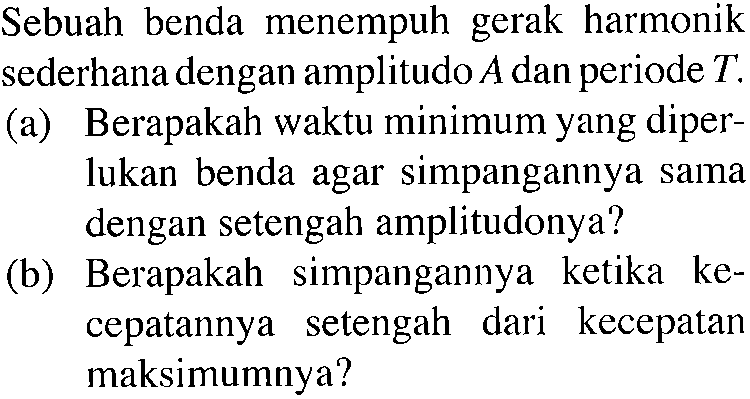 Sebuah benda menempuh gerak harmonik sederhana dengan amplitudo  A  dan periode  T . (a) Berapakah waktu minimum yang diperlukan benda agar simpangannya sama dengan setengah amplitudonya? (b) Berapakah simpangannya ketika kecepatannya setengah dari kecepatan maksimumnya?