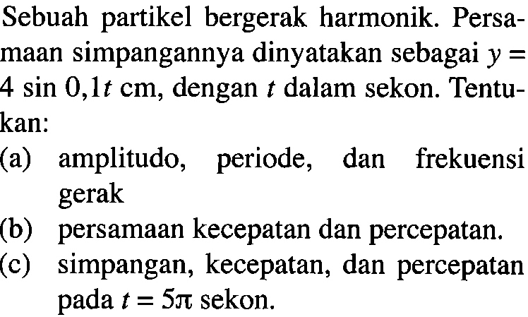 Sebuah partikel bergerak harmonik. Persamaan simpangannya dinyatakan sebagai y=4 sin 0,1t cm, dengan t dalam sekon. Tentukan:
(a) amplitudo, periode, dan frekuensi gerak
(b) persamaan kecepatan dan percepatan.
(c) simpangan, kecepatan, dan percepatan pada t=5pi sekon.