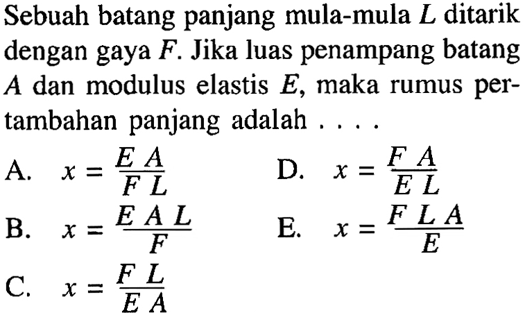 Sebuah batang panjang mula-mula L ditarik dengan gaya F. Jika luas penampang batang A dan modulus elastis E, maka rumus per- tambahan panjang adalah ....