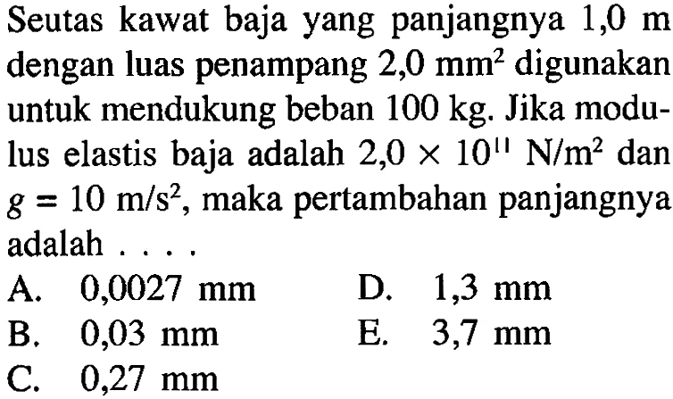 Seutas kawat baja yang panjangnya 1,0 m dengan luas penampang 2,0 mm^2 digunakan untuk mendukung beban 100 kg. Jika modulus elastis baja adalah 2,0 x 10^11 N/m^2 dan g = 10 m/s^2, maka pertambahan panjangnya adalah ...