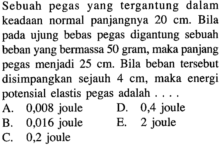 Sebuah pegas yang tergantung dalam keadaan normal panjangnya 20 cm. Bila pada ujung bebas pegas digantung sebuah beban yang bermassa 50 gram, maka panjang pegas menjadi 25 cm. Bila beban tersebut disimpangkan sejauh 4 cm, maka energi potensial elastis pegas adalah ...