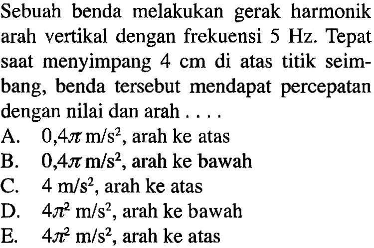 Sebuah benda melakukan gerak harmonik arah vertikal dengan frekuensi  5 Hz . Tepat saat menyimpang  4 cm  di atas titik seimbang, benda   tersebut mendapat percepatan dengan nilai dan arah . . . .A.  0,4 pi m/s^2 , arah ke atasB.  0,4 pi m/s^2 , arah ke bawahC.  4 m/s^2 , arah ke atasD.  4 pi^2 m/s^2 , arah ke bawahE.  4 pi^2 m/s^2 , arah ke atas