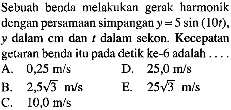 Sebuah benda melakukan gerak harmonik dengan persamaan simpangan y=5 sin(10t), y dalam cm dan t dalam sekon. Kecepatan getaran benda itu pada detik ke-6 adalah ....