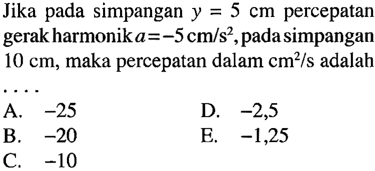 Jika pada simpangan  y=5 cm  percepatan gerak harmonik a=-5 cm/s^2, pada simpangan 10 cm, maka percepatan dalam cm^2/s adalah ... 
