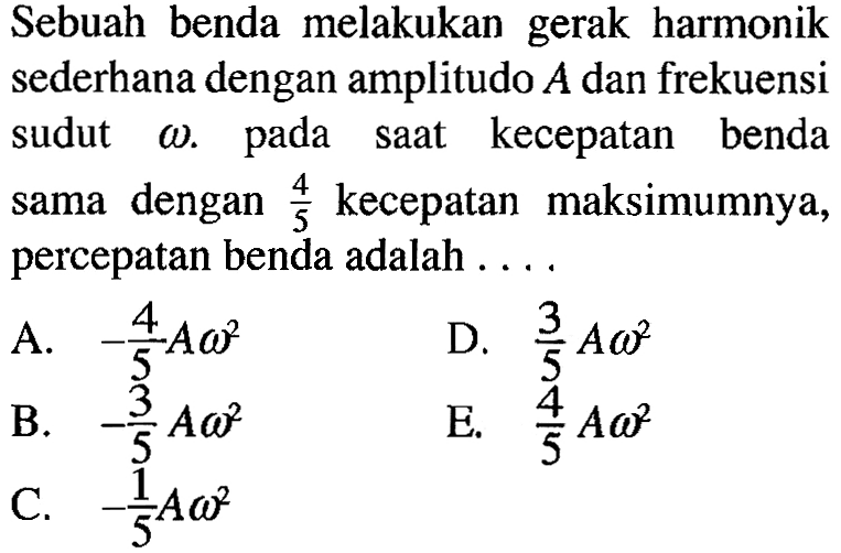 Sebuah benda melakukan gerak harmonik sederhana dengan amplitudo A dan frekuensi sudut omega. pada saat kecepatan benda sama dengan 4/5 kecepatan maksimumnya, percepatan benda adalah ....