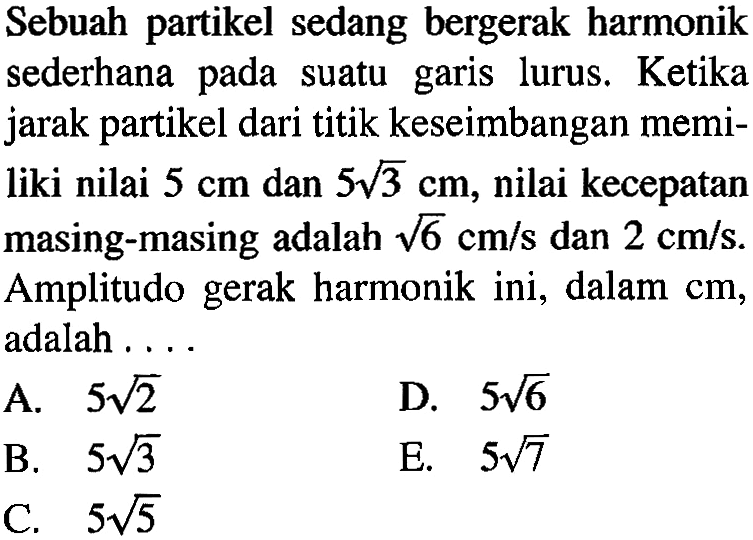 Sebuah partikel sedang bergerak harmonik sederhana pada suatu garis lurus. Ketika jarak partikel dari titik keseimbangan memiliki nilai 5 cm dan 5 akar(3) cm, nilai kecepatan masing-masing adalah akar(6) cm/s dan 2 cm/s. Amplitudo gerak harmonik ini, dalam cm, adalah ....