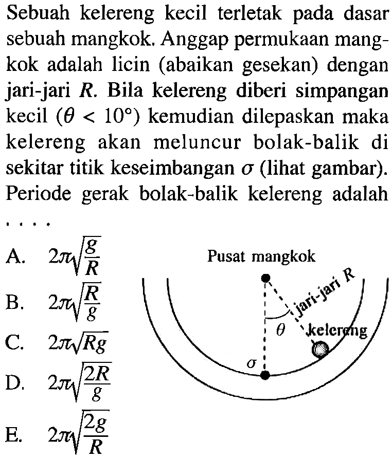 Sebuah kelereng kecil terletak pada dasar sebuah mangkok. Anggap permukaan mangkok adalah licin (abaikan gesekan) dengan jari-jari R. Bila kelereng diberi simpangan kecil (theta < 10) kemudian dilepaskan maka kelereng akan meluncur bolak-balik di sekitar titik keseimbangan sigma (lihat gambar). Periode gerak bolak-balik kelereng adalah .... 
Pusat mangkok jari-jari R theta kelereng sigma