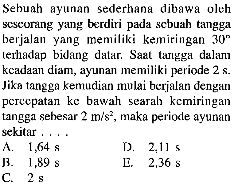 Sebuah ayunan sederhana dibawa oleh seseorang yang berdiri pada sebuah tangga berjalan yang memiliki kemiringan 30 terhadap bidang datar. Saat tangga dalam keadaan diam, ayunan memiliki periode 2s. Jika tangga kemudian mulai berjalan dengan percepatan ke bawah searah kemiringan tangga sebesar 2 m/s^2, maka periode ayunan sekitar....  