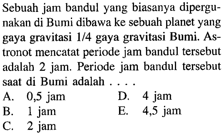 Sebuah jam bandul yang biasanya dipergunakan di Bumi dibawa ke sebuah planet yang gaya gravitasi  1/4  gaya gravitasi Bumi. Astronot mencatat periode jam bandul tersebut adalah 2 jam. Periode jam bandul tersebut saat di Bumi adalah ....