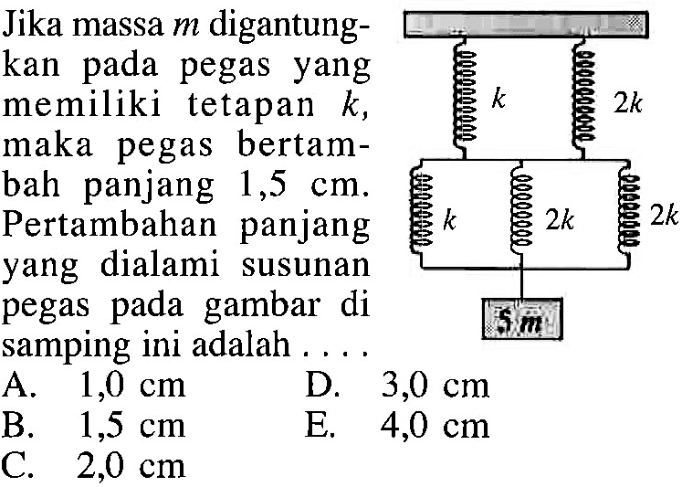 Jika massa m digantungkan pada pegas yang memiliki tetapan k, maka pegas bertambah panjang 1,5 cm. Pertambahan panjang yang dialami susunan pegas pada gambar di samping ini adalah .... k 2k k 2k 2k 5 m 