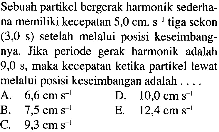 Sebuah partikel bergerak harmonik sederhana memiliki kecepatan 5,0 cm . s^-1 tiga sekon (3,0 s) setelah melalui posisi keseimbangnya. Jika periode gerak harmonik adalah 9,0 s, maka kecepatan ketika partikel lewat melalui posisi keseimbangan adalah ....