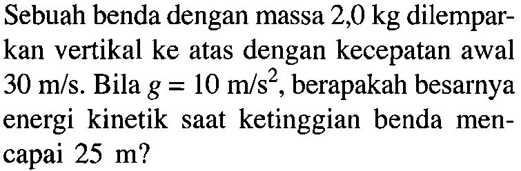 Sebuah benda dengan massa 2,0 kg dilemparkan vertikal ke atas dengan kecepatan awal 30 m/s. Bila g=10 m/s^2, berapakah besarnya energi kinetik saat ketinggian benda mencapai 25 m?