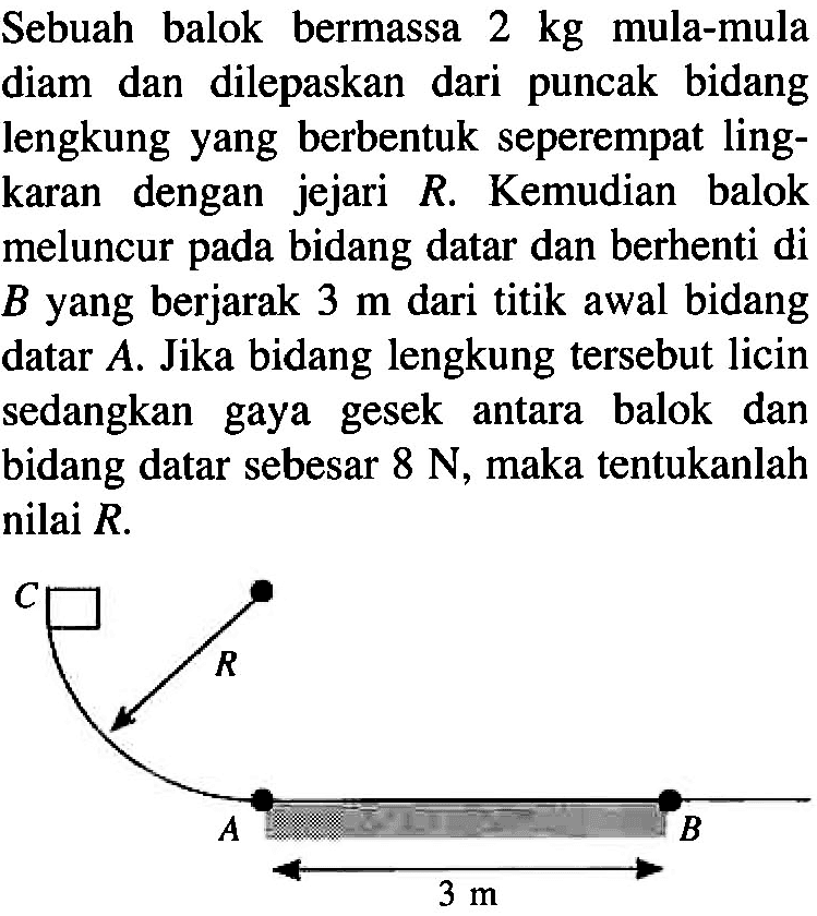 Sebuah balok bermassa 2 kg mula-mula diam dan dilepaskan dari puncak bidang lengkung yang berbentuk seperempat lingkaran dengan jejari R. Kemudian balok meluncur pada bidang datar dan berhenti di B yang berjarak 3 m dari titik awal bidang datar A. Jika bidang lengkung tersebut licin sedangkan gaya gesek antara balok dan bidang datar sebesar 8 N, maka tentukanlah nilai R. C R A 3 m B