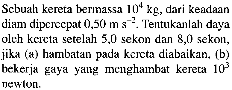 Sebuah kereta bermassa 10^4 kg, dari keadaan diam dipercepat 0,50 ms^(-2). Tentukanlah daya oleh kereta setelah 5,0 sekon dan 8,0 sekon, jika (a) hambatan pada kereta diabaikan, (b) bekerja gaya yang menghambat kereta 10^3 newton.